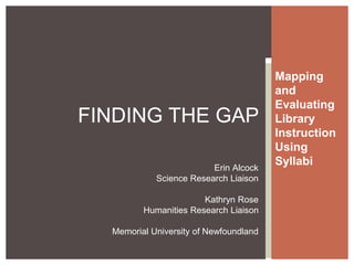 Mapping
and
Evaluating
Library
Instruction
Using
Syllabi
FINDING THE GAP
Erin Alcock
Science Research Liaison
Kathryn Rose
Humanities Research Liaison
Memorial University of Newfoundland
 