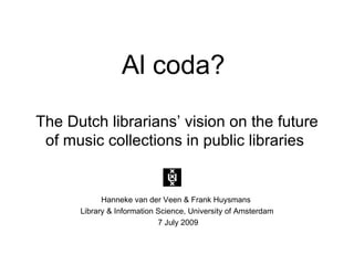 Al coda?
The Dutch librarians’ vision on the future
 of music collections in public libraries


            Hanneke van der Veen & Frank Huysmans
      Library & Information Science, University of Amsterdam
                            7 July 2009
 