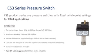 CS3 Series Pressure Switch
CS3 product series are pressure switches with fixed switch-point settings
for R744 applications
Features:
• Cut-out settings: Range 8/Q: 60-140bar; Range 7/P: 40-70bar
• Maximum Working Pressure (PS) 140 bar
• Narrow differential (approximately 4-6 bar in micro-switch version)
• Contacts are designed as SPDT for control function and alarm/status reporting
• Manual reset versions available
• TÜV (EN 12263) approved (2 Million Cycles reliability)
 