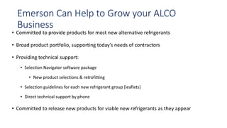 Emerson Can Help to Grow your ALCO
Business
• Committed to provide products for most new alternative refrigerants
• Broad product portfolio, supporting today’s needs of contractors
• Providing technical support:
• Selection Navigator software package
• New product selections & retrofitting
• Selection guidelines for each new refrigerant group (leaflets)
• Direct technical support by phone
• Committed to release new products for viable new refrigerants as they appear
 