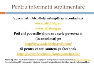 Pentru informatii suplimentare

          Specialistii AlcoHelp asteaptă sa ii contactezi
                                    www.alcohelp.ro
                                    www.aliatong.ro
           Poti citi povestile altora sau scrie povestea ta
                                     (in anonimat) pe
                       http://www.alcohelp.ro/forum/
                  Si pentru ca toti suntem pe facebook
              https://www.facebook.com/alcohelp.aliat
AlcoHelp a fost creat si implementat cu sprijinul transparent si neconditionat al Heineken Romania.
 Specialistii ALIAT isi asuma in totalitate si garanteaza probitatea stiintifica a proiectului AlcoHelp.
 