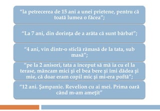 “la petrecerea de 15 ani a unei prietene, pentru că
               toată lumea o făcea”;

“La 7 ani, din dorința de a arăta că sunt bărbat”;

 “4 ani, vin dintr-o sticlă rămasă de la tata, sub
                      masă”;
  “pe la 2 anisori, tata a început să mă ia cu el la
terase, mâncam mici și el bea bere și îmi dădea și
   mie, că doar eram copil mic și mi-era poftă”;
“12 ani. Șampanie. Revelion cu ai mei. Prima oară
              când m-am amețit”
 