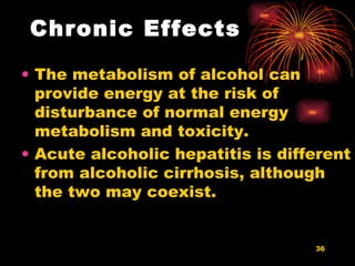 Chronic Effects The metabolism of alcohol can provide energy at the risk of disturbance of normal energy metabolism and toxicity.  Acute alcoholic hepatitis is different from alcoholic cirrhosis, although the two may coexist.  