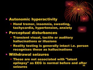 Autonomic hyperactivity  Hand tremor, insomnia, sweating, tachycardia, hypertension, anxiety  Perceptual disturbances  Transient visual, tactile or auditory hallucinations or illusions  Reality testing is generally intact i.e. person recognises these as hallucinations  Withdrawal seizures  These are not associated with "latent epilepsy" as EEG is normal before and after seizures 