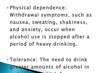 Physical dependence: Withdrawal symptoms, such as nausea, sweating, shakiness, and anxiety, occur when alcohol use is stopped after a period of heavy drinking. Tolerance: The need to drink greater amounts of alcohol in order to “get high.” 
