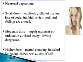 Neuronal depressant. Small doses – euphoria , relief of anxiety, loss of social inhibitions & moods and feelings are altered. Moderate dose – impair muscular co-ordination & visual acuity -driving dangerous. Higher dose – mental clouding, impaired judgment, drowsiness & loss of self control. 