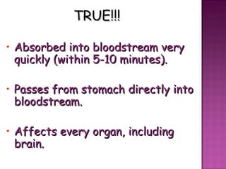 TRUE!!! Absorbed into bloodstream very quickly (within 5-10 minutes). Passes from stomach directly into bloodstream. Affects every organ, including brain. 