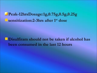 Peak-12hrsDosage:1g,0.75g,0.5g,0.25g sensitization:2-3hrs after 1 st  dose Disulfiram should not be taken if alcohol has been consumed in the last 12 hours 