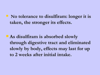 N o tolerance to disulfiram: longer it is taken, the stronger its effects. As disulfiram is absorbed slowly through digestive tract and eliminated slowly by body, effects may last for up to 2 weeks after initial intake.  