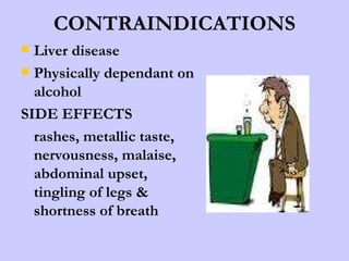 CONTRAINDICATIONS Liver disease Physically dependant on alcohol SIDE EFFECTS  rashes, metallic taste, nervousness, malaise, abdominal upset, tingling of legs & shortness of breath 