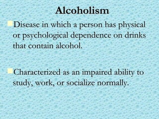 Alcoholism Disease in which a person has physical or psychological dependence on drinks that contain alcohol. Characterized as an impaired ability to study, work, or socialize normally. 