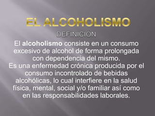 EL ALCOHOLISMO DEFINICIÓN El alcoholismo consiste en un consumo excesivo de alcohol de forma prolongada con dependencia del mismo.Es una enfermedad crónica producida por el consumo incontrolado de bebidas alcohólicas, lo cual interfiere en la salud física, mental, social y/o familiar así como en las responsabilidades laborales. 