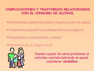 COMPLICACIONES Y TRASTORNOS RELACIONADOS  CON EL CONSUMO DE ALCOHOL   Alteraciones somáticas (efecto negativo sobre la salud) Trastornos psiquiátricos (desequilibrio psicológico) Problemática sociofamiliar y laboral Deterioro de su imagen social Cuando a pesar de estos problemas el individuo continúa bebiendo se puede  considerar  alcohólico 