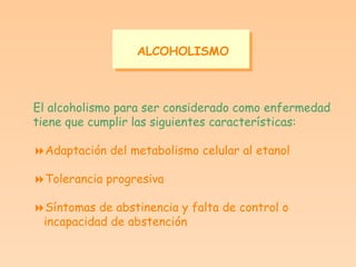 ALCOHOLISMO El alcoholismo para ser considerado como enfermedad tiene que cumplir las siguientes características:  Adaptación del metabolismo celular al etanol  Tolerancia progresiva  Síntomas de abstinencia y falta de control o  incapacidad de abstención 