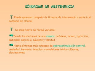 SÍNDROME  DE  ABSTINENCIA  Puede aparecer después de 8 horas de interrumpir o reducir el consumo de alcohol    Se manifiesta de forma variable:  Desde los síntomas de una  resaca , cefaleas, mareo, agitación, ansiedad, anorexia, náuseas y vómitos  Hasta síntomas más intensos de  sobreestimulación central ,  ansiedad, insomnio, temblor, convulsiones tónico-clónicas,  alucinaciones   