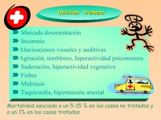 Delirium  tremens    Marcada desorientación    Insomnio  Alucinaciones visuales y auditivas  Agitación, temblores, hiperactividad psicomotora    Sudoración, hiperactividad vegetativa    Fiebre    Midriasis    Taquicardia, hipertensión arterial Mortalidad asociada a un 5-15 % en los casos no tratados y a un 1% en los casos tratados 