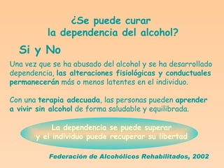 ¿Se puede curar la dependencia del alcohol? Si y No Una vez que se ha abusado del alcohol y se ha desarrollado dependencia,  las alteraciones fisiológicas y conductuales permanecerán  más o menos latentes en el individuo. Con una  terapia adecuada , las personas pueden  aprender  a vivir sin alcohol  de forma saludable y equilibrada.  La dependencia se puede superar  y el individuo puede recuperar su libertad   Federación de Alcohólicos Rehabilitados, 2002 