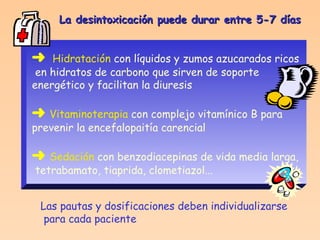 La desintoxicación puede durar entre 5-7 días    Hidratación  con líquidos y zumos azucarados ricos en hidratos de carbono que sirven de soporte  energético y facilitan la diuresis    Vitaminoterapia  con complejo vitamínico B para  prevenir la encefalopaitía carencial    Sedación  con benzodiacepinas de vida media larga, tetrabamato, tiaprida, clometiazol...   Las pautas y dosificaciones deben individualizarse para cada paciente 
