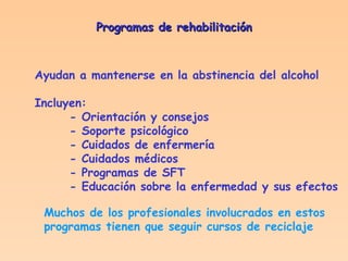 Programas de rehabilitación Ayudan a mantenerse en la abstinencia del alcohol Incluyen: - Orientación y consejos - Soporte psicológico - Cuidados de enfermería - Cuidados médicos - Programas de SFT - Educación sobre la enfermedad y sus efectos Muchos de los profesionales involucrados en estos programas tienen que seguir cursos de reciclaje 