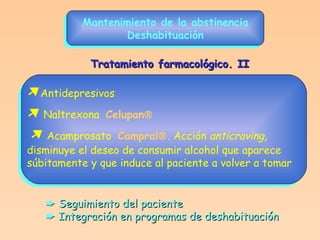 Mantenimiento de la abstinencia Deshabituación  Antidepresivos    Naltrexona  Celupan     Acamprosato  Campral  . Acción  anticraving ,  disminuye el deseo de consumir alcohol que aparece  súbitamente y que induce al paciente a volver a tomar Tratamiento farmacológico. II    Seguimiento del paciente    Integración en programas de deshabituación 