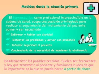 Medidas desde la atención primaria El  farmacéutico  como profesional imprescindible en la cadena de salud, ocupa una posición privilegiada para  realizar el seguimiento del tratamiento del paciente,  opinar y ser escuchado    Informar y hablar con claridad    Detectar los problemas y actuar con prudencia    Infundir seguridad al paciente    Concienciarlo de la necesidad de mantener la abstinencia Desdramatizar las posibles recaídas. Suelen ser frecuentes y hay que transmitir al paciente y familiares la idea de que lo importante es lo que se puede hacer   a partir de ahora. 