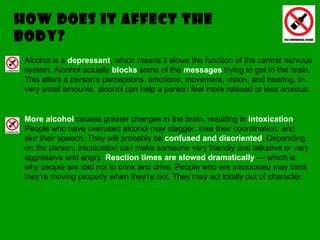 How does it affect the body? Alcohol is a  depressant , which means it slows the function of the central nervous system. Alcohol actually  blocks  some of the  messages  trying to get to the brain. This alters a person's perceptions, emotions, movement, vision, and hearing. In very small amounts, alcohol can help a person feel more relaxed or less anxious.  More alcohol  causes greater changes in the brain, resulting in  intoxication . People who have overused alcohol may stagger, lose their coordination, and slur their speech. They will probably be  confused and disoriented . Depending on the person, intoxication can make someone very friendly and talkative or very aggressive and angry.  Reaction times are slowed dramatically  — which is why people are told not to drink and drive. People who are intoxicated may think they're moving properly when they're not. They may act totally out of character. 