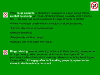 When  large amounts  of alcohol are consumed in a short period of time,  alcohol poisoning  can result. Alcohol poisoning is exactly what it sounds like — the body has become poisoned by large amounts of alcohol.  Violent vomiting is usually the first symptom of alcohol poisoning.  Extreme sleepiness, unconsciousness  Difficulty breathing  Dangerously low blood sugar,  Seizures, and even death may result. Binge drinking  (alcohol poisoning) is the most life-threatening consequence of binge drinking. When someone drinks too much and gets alcohol poisoning, it affects the body's involuntary reflexes — including breathing and the gag reflex.  If the gag reflex isn't working properly, a person can choke to death on his or her vomit  . 