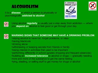alcoholism Using alcohol  regularly  is usually just a step away from addiction — where you  depend on  alcohol to feel good or get through your day. It is a  disease  in which a person is physically or psychologically  addicted to alcohol . WARNING SIGNS THAT SOMEONE MAY HAVE A DRINKING PROBLEM: relying alcohol to have fun, forget problems, or relax  having blackouts  drinking alone  withdrawing or keeping secrets from friends or family  losing interest in activities that used to be important  performing differently in school (grades dropping and frequent absences)  building an  increased tolerance  to alcohol or drugs — gradually needing more and more of the substance to get the same feeling  lying, stealing, or selling stuff to get money for drugs or alcohol  