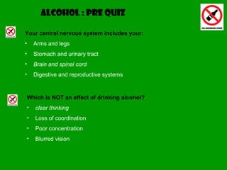 ALCOHOL :   PRE QUIZ Your central nervous system includes your: Arms and legs Stomach and urinary tract Brain and spinal cord Digestive and reproductive systems Which is NOT an effect of drinking alcohol? clear thinking Loss of coordination Poor concentration Blurred vision 