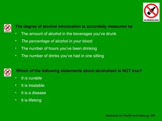 The degree of alcohol intoxication is accurately measured by The amount of alcohol in the beverages you’ve drunk The percentage of alcohol in your blood The number of hours you’ve been drinking The number of drinks you’ve had in one sitting Which of the following statements about alcoholism is NOT true? It is curable It is treatable It is a disease It is lifelong Decisions for Health level blue pg. 369 