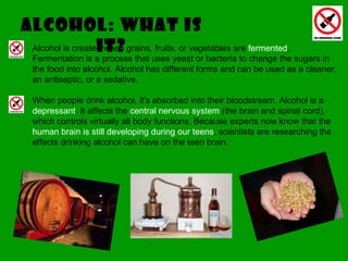 Alcohol: what IS IT? Alcohol is created when grains, fruits, or vegetables are  fermented . Fermentation is a process that uses yeast or bacteria to change the sugars in the food into alcohol. Alcohol has different forms and can be used as a cleaner, an antiseptic, or a sedative. When people drink alcohol, it's absorbed into their bloodstream. Alcohol is a  depressant . It affects the  central nervous system  (the brain and spinal cord), which controls virtually all body functions. Because experts now know that the  human brain is still developing during our teens , scientists are researching the effects drinking alcohol can have on the teen brain.  