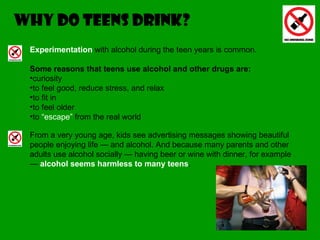 WHY DO TEENS DRINK? Experimentation  with alcohol during the teen years is common.  Some reasons that teens use alcohol and other drugs are: curiosity  to feel good, reduce stress, and relax  to fit in  to feel older  to  “escape”  from the real world From a very young age, kids see advertising messages showing beautiful people enjoying life — and alcohol. And because many parents and other adults use alcohol socially — having beer or wine with dinner, for example —  alcohol seems harmless to many teens . 