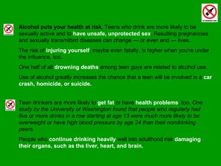 Alcohol puts your health at risk.  Teens who drink are more likely to be sexually active and to  have unsafe, unprotected sex . Resulting pregnancies and sexually transmitted diseases can change — or even end — lives.  The risk of  injuring yourself , maybe even fatally, is higher when you're under the influence, too.  One half of all  drowning deaths  among teen guys are related to alcohol use.  Use of alcohol greatly increases the chance that a teen will be involved in a  car crash, homicide, or suicide. Teen drinkers are more likely to  get fat  or have  health problems , too.  One study by the University of Washington found that people who regularly had five or more drinks in a row starting at age 13 were much more likely to be overweight or have high blood pressure by age 24 than their nondrinking peers.  People who  continue drinking heavily  well into adulthood risk  damaging their organs, such as the liver, heart, and brain. 