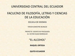 UNIVERSIDAD CENTRAL DEL ECUADOR

FACULTAD DE FILOSOFÍA, LETRAS Y CIENCIAS
           DE LA EDUCACIÓN
               ESCUELA DE IDIOMAS

               TERCER SEMESTRE BILINGÜE

            PROYECTO ESCRITO DE PSICOLOGÍA
              Dr. VICTOR HUGO RODRIGUEZ


                “EL ALCOHOL”
                 RAQUEL ORTEGA

                 QUITO-ECUADOR
 