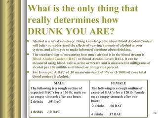 What is the only thing that really determines how DRUNK YOU ARE? Alcohol is a lethal substance. Being knowledgeable about Blood Alcohol Content will help you understand the effects of varying amounts of alcohol in your system, and allow you to make informed decisions about drinking.  The standard way of measuring how much alcohol is in the blood stream is  Blood Alcohol Content (BAC)  or Blood Alcohol Level (BAL). It can be measured using blood, saliva, urine or breath and is measured in milligrams of alcohol per 100 milliliters of blood, or milligrams percent. For Example: A BAC of .10 means one-tenth of 1% or (1/1000) of your total blood content is alcohol.  MALE The following is a rough outline of expected BAC's for a 150 lb. male on an empty stomach after one hour:  2 drinks  .05 BAC  4 drinks  .10 BAC  FEMALE The following is a rough outline of expected BAC's for a 120 lb. female on an empty stomach after one hour:  2 drinks  .08 BAC 4 drinks  .17 BAC   