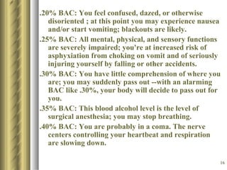 .20% BAC: You feel confused, dazed, or otherwise disoriented ; at this point you may experience nausea and/or start vomiting; blackouts are likely.  .25% BAC: All mental, physical, and sensory functions are severely impaired; you're at increased risk of asphyxiation from choking on vomit and of seriously injuring yourself by falling or other accidents.  .30% BAC: You have little comprehension of where you are; you may suddenly pass out --with an alarming BAC like .30%, your body will decide to pass out for you.  .35% BAC: This blood alcohol level is the level of surgical anesthesia; you may stop breathing.  .40% BAC: You are probably in a coma. The nerve centers controlling your heartbeat and respiration are slowing down.  