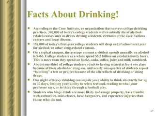 Facts About Drinking! According to the Core Institute, an organization that surveys college drinking practices, 300,000 of today's college students will eventually die of alcohol-related causes such as drunk driving accidents, cirrhosis of the liver, various cancers and heart disease.  159,000 of today's first-year college students will drop out of school next year for alcohol- or other drug-related reasons.  On a typical campus, the average amount a student spends annually on alcohol is $466. College students as a whole spend $5.5 billion on alcohol (mostly beer). This is more than they spend on books, soda, coffee, juice and milk combined.  Almost one-third of college students admit to having missed at least one class because of their alcohol or drug use, and nearly one-quarter of students report “bombing” a test or project because of the aftereffects of drinking or doing drugs.  One night of heavy drinking can impair your ability to think abstractly for up to 30 days, limiting your ability to relate textbook reading to what your professor says, or to think through a football play.  Students who binge drink are more likely to damage property, have trouble with authorities, miss classes, have hangovers, and experience injuries than  those who do not.   