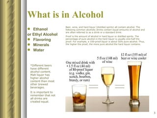 What is in Alcohol Ethanol  or Ethyl Alcohol Flavoring Minerals Water Beer, wine, and hard liquor (distilled spirits) all contain alcohol. The following common alcoholic drinks contain equal amounts of alcohol and are often referred to as a drink or a standard drink: Proof is the amount of alcohol in hard liquor or distilled spirits. The percentage of pure alcohol in the hard liquor is usually one-half the proof. For example, a 100-proof liquor is about 50% pure alcohol. Thus, the higher the proof, the more pure alcohol the hard liquor contains.   *Different beers have different alcohol content. Malt liquor has higher alcohol content than most other brewed beverages.  It is important to remember that not all drinks are created equal. 