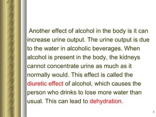 Another effect of alcohol in the body is it can increase urine output. The urine output is due to the water in alcoholic beverages. When alcohol is present in the body, the kidneys cannot concentrate urine as much as it normally would. This effect is called the diuretic effect  of alcohol, which causes the person who drinks to lose more water than usual. This can lead to  dehydration.   