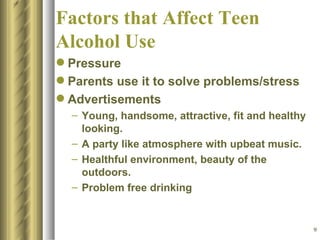 Factors that Affect Teen Alcohol Use Pressure Parents use it to solve problems/stress Advertisements Young, handsome, attractive, fit and healthy looking. A party like atmosphere with upbeat music. Healthful environment, beauty of the outdoors. Problem free drinking 