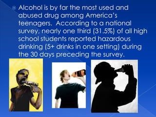    Alcohol is by far the most used and
    abused drug among America’s
    teenagers. According to a national
    survey, nearly one third (31.5%) of all high
    school students reported hazardous
    drinking (5+ drinks in one setting) during
    the 30 days preceding the survey.
 