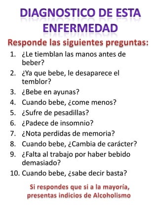 1. ¿Le tiemblan las manos antes de
    beber?
2. ¿Ya que bebe, le desaparece el
    temblor?
3. ¿Bebe en ayunas?
4. Cuando bebe, ¿come menos?
5. ¿Sufre de pesadillas?
6. ¿Padece de insomnio?
7. ¿Nota perdidas de memoria?
8. Cuando bebe, ¿Cambia de carácter?
9. ¿Falta al trabajo por haber bebido
    demasiado?
10. Cuando bebe, ¿sabe decir basta?
 