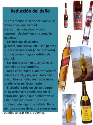 Reducción del daño
Se eres menor de dieciocho años, no
debes consumir alcohol.
Si eres mayor de edad, y vas a
consumir alcohol, ten en cuenta lo
siguiente:
" -Las bebidas destiladas
(ginebra, ron, vodka, etc.) son peores
que las fermentadas (vino o cerveza)
porque tienen mayor cantidad de
alcohol.
" -Las mujeres son más sensibles al
alcohol que los hombres.
" -Debe consumirse alimento siempre
con el alcohol, y mejor cuanto más
graso. Una cantidad de frutos secos
puede valer perfectamente.
" -El alcohol tarda un cierto tiempo
en absorberse y distribuirse en el
organismo, por lo que siempre vas a
estar peor más tarde que en el
momento de ingerir la bebida. Bebe
siempre menos de lo que pienses que
puedes tolerar sin problemas.
 