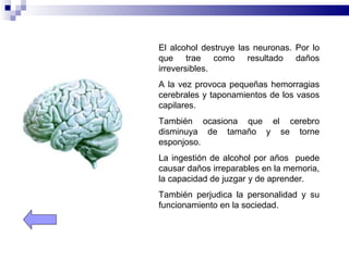 El alcohol destruye las neuronas. Por lo
que trae como resultado daños
irreversibles.
A la vez provoca pequeñas hemorragias
cerebrales y taponamientos de los vasos
capilares.
También ocasiona que el cerebro
disminuya de tamaño y se torne
esponjoso.
La ingestión de alcohol por años puede
causar daños irreparables en la memoria,
la capacidad de juzgar y de aprender.
También perjudica la personalidad y su
funcionamiento en la sociedad.
 