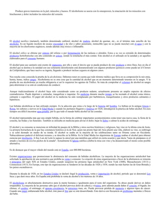 Produce graves trastornos en la piel, músculos y huesos. El alcoholismo se asocia con la osteoporosis, la emaciación de los músculos con
hinchazones y dolor incluidos los músculos del corazón.




El alcohol metílico (metanol), también denominado carbinol, alcohol de madera, alcohol de quemar, etc., es el término más sencillo de los
alcoholes. Es un líquido incoloro de escasa viscosidad y de olor y sabor penetrante, inmiscible (que no se puede mezclar) con el agua y con la
mayoría de los disolventes orgánicos, siendo además muy tóxico e inflamable.

El alcohol etílico se obtiene por síntesis del etileno o por fermentación de las melazas o almidón. Estos a su vez es extraído de determinados
productos hortofrutícolas con alto contenido en azúcar, siendo la remolacha el más común. Este alcohol es el utilizado en la sanidad y en aquellos
elaborados para el consumo humano.

El alcohol para uso sanitario está exento de impuestos, por ello y ante el desvío que se pueda producir de este producto a otros fines, hoy en día el
alcohol que se destina a la sanidad con uso solamente desinfectante está desnaturalizado con algunos productos químicos como pueda ser el Cloruro
de Cetilpiridinio, que hace nocivo su ingesta, llegando a producir incluso ceguera en algunos casos.

Nos resulta cono conocida la prueba de la alcoholemia. Debemos tener en cuenta que todo término médico que lleva en su composición la raíz emia,
hemia, hemo, indica sangre. Alcoholemia no es otra cosa que la cantidad de alcohol que en un momento determinado tenemos en la sangre. Y la
prueba de esa alcoholemia ya resulta obligatoria si así lo requieren los agentes de Tráfico. Se trata de comprobar el volumen de alcohol en sangre
para determinar si se está en condiciones de conducir.

Aunque tradicionalmente el alcohol haya sido considerado como un producto sedante, actualmente presenta un amplio espectro de efectos
contradictorios. Puede deprimir o estimular, tranquilizar o inquietar. En medicina durante mucho tiempo se ha recetado el alcohol como tónico,
calmante o soporífico. El papel del alcohol en la medicina ha sido reemplazado por barbitúricos, tranquilizantes y otros productos calmantes e
hipnóticos.

Las bebidas alcohólicas se han utilizado siempre. Es la adicción que reina a lo largo de la historia del hombre. Lo bebían en la antigua Grecia y
Roma, los señores y siervos en la Edad Media y cuando los puritanos llegaron a América en 1620, introdujeron la práctica de beber alcohol. En esos
tiempos era difícil encontrar agua potable, por lo que todo el mundo bebía alcohol en las comidas.

El alcohol representaba más que una simple bebida, era la forma de celebrar importantes acontecimientos como tener una nueva casa, la fiesta de la
cosecha, las bodas y los funerales. También se utilizaba en medicina para aliviar el dolor, bajar la fiebre o calmar la acidez de estómago.

El alcohol y su consumo se menciona en infinidad de pasajes de la Biblia y otros escritos históricos y religiosos, hay vino en la última cena de Jesús.
La primera borrachera de la que hay constancia histórica es la de Noé, quien tan pronto bajó del Arca plantó una viña, elaboró su vino, se embriagó
y se echó desnudo en medio de su tienda. El alcohol se usaba en la mayoría de las celebraciones tanto en Oriente como en Occidente.
Nabucodonosor padeció el delirium tremens y se describe en la Biblia. En la Edad Media los alquimistas de Europa usaban el alcohol para obtener
esencias por destilación. A fray Luis de León le supuso la cárcel por una metáfora que utilizó en cierta ocasión y que decía "ramo de pámpanos es el
amado y racimos de uva los pechos de la amada". Actualmente la Iglesia católica celebra la misa con vino y ha desautorizado el mosto como posible
alternativa.

Es de destacar que el mayor viñedo del mundo está en España, con 480.000 hectáreas.

Existen organizaciones que promocionan la abstinencia del consumo de bebidas alcohólicas. La mayoría de las organizaciones antialcohol han
solicitado la aprobación de una normativa que prohíba su venta y consumo. La creación de estas organizaciones a favor de la abstinencia se remonta
a principios del siglo XIX en Estados Unidos, cuando surgieron las primeras ligas antialcohol en New York (1808), Massachussets (1813) y
Connecticut (1813). En Europa, este tipo de organizaciones se fundaron en las décadas de 1820 y 1830, siendo las más fuertes las de Gran Bretaña y
los países escandinavos.

Durante la década de 1920, en los Estados Unidos se declaró ilegal la producción, venta o importación de alcohol, período que se denominó Ley
Seca y que duró trece años. En España está prohibida la venta de alcohol a los menores de 18 años.

El alcoholismo es absolutamente destructivo para la mente humana e igualmente para el resto del organismo. Su abuso puede derivar en daños
irreparables. La mayoría de las personas sabe que el alcohol provoca dolor de cabeza y vómitos, pero además puede dañar el corazón, el hígado, los
riñones, el cerebro, el estómago, el aparato circulatorio, la estructura ósea, etc. Puede provocar pérdida de memoria y algunos tipos de cáncer.
Cuando una mujer embarazada bebe alcohol, éste pasa al feto que se está desarrollando. Esto deriva con frecuencia en problemas mentales o físicos
del bebe.
 
