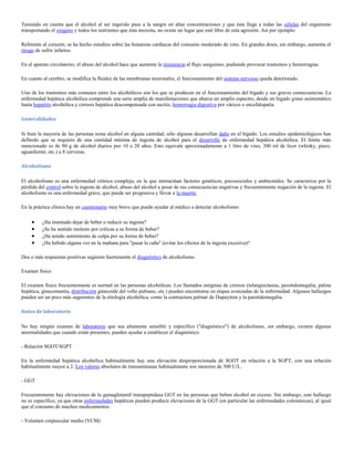 Teniendo en cuenta que el alcohol al ser ingerido pasa a la sangre en altas concentraciones y que ésta llega a todas las células del organismo
transportando el oxigeno y todos los nutrientes que ésta necesita, no existe un lugar que esté libre de esta agresión. Así por ejemplo:

Referente al corazón, se ha hecho estudios sobre las bonanzas cardíacas del consumo moderado de vino. En grandes dosis, sin embargo, aumenta el
riesgo de sufrir infartos.

En el aparato circulatorio, el abuso del alcohol hace que aumente la resistencia al flujo sanguíneo, pudiendo provocar trastornos y hemorragias.

En cuanto al cerebro, se modifica la fluidez de las membranas neuronales, el funcionamiento del sistema nervioso queda deteriorado.

Uno de los trastornos más comunes entre los alcohólicos son los que se producen en el funcionamiento del hígado y sus graves consecuencias. La
enfermedad hepática alcohólica comprende una serie amplia de manifestaciones que abarca un amplio espectro, desde un hígado graso asintomático
hasta hepatitis alcohólica y cirrosis hepática descompensada con ascitis, hemorragia digestiva por várices o encefalopatía.

Generalidades

Si bien la mayoría de las personas toma alcohol en alguna cantidad, sólo algunas desarrollan daño en el hígado. Los estudios epidemiológicos han
definido que se requiere de una cantidad mínima de ingesta de alcohol para el desarrollo de enfermedad hepática alcohólica. El límite más
mencionado es de 80 g de alcohol diarios por 10 a 20 años. Esto equivale aproximadamente a 1 litro de vino, 300 ml de licor (whisky, pisco,
aguardiente, etc.) u 8 cervezas.

Alcoholismo

El alcoholismo es una enfermedad crónica compleja, en la que interactúan factores genéticos, psicosociales y ambientales. Se caracteriza por la
pérdida del control sobre la ingesta de alcohol, abuso del alcohol a pesar de sus consecuencias negativas y frecuentemente negación de la ingesta. El
alcoholismo es una enfermedad grave, que puede ser progresiva y llevar a la muerte.

En la práctica clínica hay un cuestionario muy breve que puede ayudar al médico a detectar alcoholismo:

          ¿Ha intentado dejar de beber o reducir su ingesta?
          ¿Se ha sentido molesto por críticas a su forma de beber?
          ¿Ha tenido sentimiento de culpa por su forma de beber?
          ¿Ha bebido alguna vez en la mañana para "pasar la caña" (evitar los efectos de la ingesta excesiva)?

Dos o más respuestas positivas sugieren fuertemente el diagnóstico de alcoholismo.

Examen físico

El examen físico frecuentemente es normal en las personas alcohólicas. Los llamados estigmas de cirrosis (telangiectasias, parotidomegalia, palma
hepática, ginecomastia, distribución ginecoide del vello pubiano, etc.) pueden encontrarse en etapas avanzadas de la enfermedad. Algunos hallazgos
pueden ser un poco más sugerentes de la etiología alcohólica, como la contractura palmar de Dupuytren y la parotidomegalia.

Datos de laboratorio

No hay ningún examen de laboratorio que sea altamente sensible y específico ("diagnóstico") de alcoholismo, sin embargo, existen algunas
anormalidades que cuando están presentes, pueden ayudar a establecer el diagnóstico:

- Relación SGOT/SGPT

En la enfermedad hepática alcohólica habitualmente hay una elevación desproporcionada de SGOT en relación a la SGPT, con una relación
habitualmente mayor a 2. Los valores absolutos de transaminasas habitualmente son menores de 300 U/L.

- GGT

Frecuentemente hay elevaciones de la gamaglutamil transpeptidasa GGT en las personas que beben alcohol en exceso. Sin embargo, este hallazgo
no es específico, ya que otras enfermedades hepáticas pueden producir elevaciones de la GGT (en particular las enfermedades colestásicas), al igual
que el consumo de muchos medicamentos.

- Volumen corpuscular medio (VCM)
 