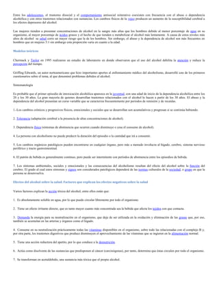 Entre los adolescentes, el trastorno disocial y el comportamiento antisocial reiterativo coexisten con frecuencia con el abuso o dependencia
alcohólica y con otros trastornos relacionados con sustancias. Los cambios físicos de la vejez producen un aumento de la susceptibilidad cerebral a
los efectos depresores del alcohol.

Las mujeres tienden a presentar concentraciones de alcohol en la sangre más altas que los hombres debido al menor porcentaje de agua en su
organismo, al mayor porcentaje de ácidos grasos y el hecho de que tienden a metabolizar el alcohol más lentamente. A causa de estos niveles más
altos de alcohol su salud corre un mayor riesgo que la de los hombres. Sin embargo, el abuso y la dependencia de alcohol son más frecuentes en
hombres que en mujeres 5:1 sin embargo esta proporción varia en cuanto a la edad.

Modelos teóricos

Chermack y Taylor en 1995 realizaron un estudio de laboratorio en donde observaron que el uso del alcohol debilita la atención y reduce la
percepción del tiempo.

Griffing Edwards, un autor norteamericano que hizo importantes aportes al enfrentamiento médico del alcoholismo, desarrolló uno de los primeros
cuestionarios sobre el tema, al que denominó problemas debidos al alcohol.

Sintomatología

Es probable que el primer episodio de intoxicación alcohólica aparezca en la juventud, con una edad de inicio de la dependencia alcohólica entre los
20 y los 30 años. La gran mayoría de quienes desarrollan trastornos relacionados con el alcohol lo hacen a partir de los 30 años. El abuso y la
dependencia del alcohol presentan un curso variable que se caracteriza frecuentemente por periodos de remisión y de recaídas.

1.-Los cambios crónicos y progresivos físicos, emocionales y sociales que se desarrollan son acumulativos y progresan si se continúa bebiendo.

2. Tolerancia (adaptación cerebral a la presencia de altas concentraciones de alcohol).

3. Dependencia física (síntomas de abstinencia que ocurren cuando disminuye o cesa el consumo de alcohol).

4. La persona con alcoholismo no puede predecir la duración del episodio o la cantidad que irá a consumir.

5. Los cambios orgánicos patológicos pueden encontrarse en cualquier órgano, pero más a menudo involucra al hígado, cerebro, sistema nervioso
periférico y tracto gastrointestinal.

6. El patrón de bebida es generalmente continuo, pero puede ser intermitente con períodos de abstinencia entre los episodios de bebida.

7. Los síntomas ambientales, sociales y emocionales y las consecuencias del alcoholismo resultan del efecto del alcohol sobre la función del
cerebro. El grado al cual estos síntomas y signos son considerados patológicos dependerá de las normas culturales de la sociedad, o grupo en que la
persona se desenvuelva.

Efectos del alcohol sobre la salud. Factores que explican los efectos negativos sobre la salud

Varios factores explican la acción tóxica del alcohol; entre ellos están que:

1. Es absolutamente soluble en agua, por lo que puede circular libremente por todo el organismo.

2. Tiene un efecto irritante directo, que es tanto mayor cuanto más concentrada sea la bebida que afecta los tejidos con que contacta.

3. Demanda la energía para su neutralización en el organismo, que deja de ser utilizada en la oxidación y eliminación de las grasas que, por eso,
también se acumulan en las arterias y órganos como el hígado.

4. Consume en su neutralización prácticamente todas las vitaminas disponibles en el organismo, sobre todo las relacionadas con el complejo B y,
por otra parte, los trastornos digestivos que produce disminuyen el aprovechamiento de las vitaminas que se ingieren en la alimentación normal.

5. Tiene una acción reductora del apetito, por lo que conduce a la desnutrición.

6. Actúa como disolvente de las sustancias que predisponen al cáncer (carcinógenas), por tanto, determina que éstas circulen por todo el organismo.

7. Se transforman en acetaldehído, una sustancia más tóxica que el propio alcohol.
 