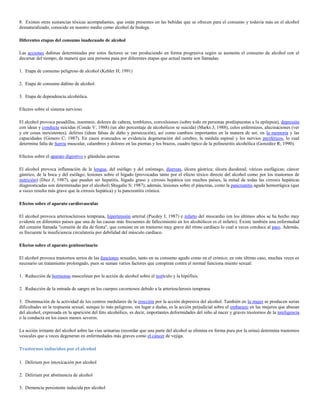 8. Existen otras sustancias tóxicas acompañantes, que están presentes en las bebidas que se ofrecen para el consumo y todavía más en el alcohol
desnaturalizado, conocido en nuestro medio como alcohol de bodega.

Diferentes etapas del consumo inadecuado de alcohol

Las acciones dañinas determinadas por estos factores se van produciendo en forma progresiva según se aumenta el consumo de alcohol con el
decursar del tiempo, de manera que una persona pasa por diferentes etapas que actual mente son llamadas:

1. Etapa de consumo peligroso de alcohol (Kebler H; 1991)

2. Etapa de consumo dañino de alcohol.

3. Etapa de dependencia alcohólica.

Efectos sobre el sistema nervioso

El alcohol provoca pesadillas, insomnio, dolores de cabeza, temblores, convulsiones (sobre todo en personas predispuestas a la epilepsia), depresión
con ideas y conducta suicidas (Conde V; 1988) (un alto porcentaje de alcohólicos se suicida) (Marks J; 1988), celos enfermizos, alucinaciones (ver
y oír cosas inexistentes), delirios (ideas falsas de daño y persecución), así como cambios importantes en la manera de ser, en la memoria y las
capacidades (Gimero C; 1987). En casos avanzados se evidencia degeneración del cerebro, la médula espinal y los nervios periféricos, lo cual
determina falta de fuerza muscular, calambres y dolores en las piernas y los brazos, cuadro típico de la polineuritis alcohólica (González R; 1990).

Efectos sobre el aparato digestivo y glándulas anexas

El alcohol provoca inflamación de la lengua, del esófago y del estómago, diarreas, úlcera gástrica; úlcera duodenal; várices esofágicas; cáncer
gástrico, de la boca y del esófago; lesiones sobre el hígado (provocadas tanto por el efecto tóxico directo del alcohol como por los trastornos de
nutrición) (Diez J; 1987), que pueden ser hepatitis, hígado graso y cirrosis hepática (en muchos países, la mitad de todas las cirrosis hepáticas
diagnosticadas son determinadas por el alcohol) Shugalie S; 1987); además, lesiones sobre el páncreas, como la pancreatitis aguda hemorrágica (que
a veces resulta más grave que la cirrosis hepática) y la pancreatitis crónica.

Efectos sobre el aparato cardiovascular

El alcohol provoca arteriosclerosis temprana, hipertensión arterial (Pucdey I; 1987) e infarto del miocardio (en los últimos años se ha hecho muy
evidente en diferentes países que una de las causas más frecuentes de fallecimiento en los alcohólicos es el infarto). Existe también una enfermedad
del corazón llamada "corazón de día de fiesta", que consiste en un trastorno muy grave del ritmo cardíaco lo cual a veces conduce al paro. Además,
es frecuente la insuficiencia circulatoria por debilidad del músculo cardíaco.

Efectos sobre el aparato genitourinario

El alcohol provoca trastornos serios de las funciones sexuales, tanto en su consumo agudo como en el crónico; en este último caso, muchas veces es
necesario un tratamiento prolongado, pues se suman varios factores que conspiran contra el normal funciona miento sexual:

1. Reducción de hormonas masculinas por la acción de alcohol sobre el testículo y la hipófisis.

2. Reducción de la entrada de sangre en los cuerpos cavernosos debido a la arteriosclerosis temprana.

3. Disminución de la actividad de los centros medulares de la erección por la acción depresiva del alcohol. También en la mujer se producen serias
dificultades en la respuesta sexual, aunque lo más peligroso, sin lugar a dudas, es la acción perjudicial sobre el embarazo en las mujeres que abusan
del alcohol, expresada en la aparición del feto alcohólico, es decir, importantes deformidades del niño al nacer y graves trastornos de la inteligencia
o la conducta en los casos menos severos.

La acción irritante del alcohol sobre las vías urinarias (recordar que una parte del alcohol se elimina en forma pura por la orina) determina trastornos
vesicales que a veces degeneran en enfermedades más graves como el cáncer de vejiga.

Trastornos inducidos por el alcohol

1. Delirium por intoxicación por alcohol

2. Delirium por abstinencia de alcohol

3. Demencia persistente inducida por alcohol
 