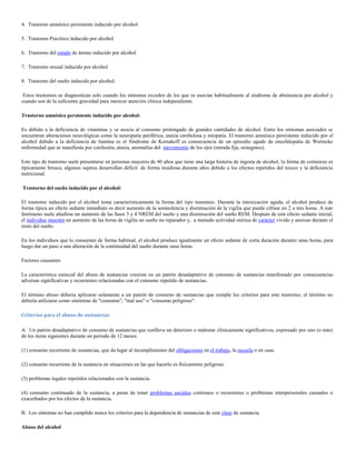 4. Trastorno amnésico persistente inducido por alcohol

5. Trastorno Psicótico inducido por alcohol

6. Trastorno del estado de ánimo inducido por alcohol

7. Trastorno sexual inducido por alcohol

8. Trastorno del sueño inducido por alcohol.

 Estos trastornos se diagnostican solo cuando los síntomas exceden de los que se asocian habitualmente al síndrome de abstinencia por alcohol y
cuando son de la suficiente gravedad para merecer atención clínica independiente.

Trastorno amnésico persistente inducido por alcohol:

Es debido a la deficiencia de vitaminas y se asocia al consumo prolongado de grandes cantidades de alcohol. Entre los síntomas asociados se
encuentran alteraciones neurológicas como la neuropatía periférica, ataxia cerebelosa y miopatía. El trastorno amnésico persistente inducido por el
alcohol debido a la deficiencia de tiamina es el Síndrome de Korsakoff es consecuencia de un episodio agudo de encefalopatía de Wernicke
enfermedad que se manifiesta por confusión, ataxia, anomalías del movimiento de los ojos (mirada fija, nistagmos).

Este tipo de trastorno suele presentarse en personas mayores de 40 años que tiene una larga historia de ingesta de alcohol, la forma de comienzo es
típicamente brusca, algunos sujetos desarrollan déficit de forma insidiosa durante años debido a los efectos repetidos del toxico y la deficiencia
nutricional.

Trastorno del sueño inducido por el alcohol:

El trastorno inducido por el alcohol toma característicamente la forma del tipo insomnio. Durante la intoxicación aguda, el alcohol produce de
forma típica un efecto sedante inmediato es decir aumento de la somnolencia y disminución de la vigilia que puede cifrase en 2 o tres horas. A este
fenómeno suele añadirse un aumento de las fases 3 y 4 NREM del sueño y una disminución del sueño REM. Después de este efecto sedante inicial,
el individuo muestra un aumento de las horas de vigilia un sueño no reparador y, a menudo actividad onírica de carácter vivido y ansioso durante el
resto del sueño.

En los individuos que lo consumen de forma habitual, el alcohol produce igualmente un efecto sedante de corta duración durante unas horas, para
luego dar un paso a una alteración de la continuidad del sueño durante unas horas.

Factores causantes

La característica esencial del abuso de sustancias consiste en un patrón desadaptativo de consumo de sustancias manifestado por consecuencias
adversas significativas y recurrentes relacionadas con el consumo repetido de sustancias.

El término abuso debería aplicarse solamente a un patrón de consumo de sustancias que cumple los criterios para este trastorno; el término no
debería utilizarse como sinónimo de "consumo", "mal uso" o "consumo peligroso".

Criterios para el abuso de sustancias

A. Un patrón desadaptativo de consumo de sustancias que conlleva un deterioro o malestar clínicamente significativos, expresado por uno (o más)
de los ítems siguientes durante un período de 12 meses:

(1) consumo recurrente de sustancias, que da lugar al incumplimiento del obligaciones en el trabajo, la escuela o en casa.

(2) consumo recurrente de la sustancia en situaciones en las que hacerlo es físicamente peligroso

(3) problemas legales repetidos relacionados con la sustancia.

(4) consumo continuado de la sustancia, a pesar de tener problemas sociales continuos o recurrentes o problemas interpersonales causados o
exacerbados por los efectos de la sustancia.

B. Los síntomas no han cumplido nunca los criterios para la dependencia de sustancias de esta clase de sustancia.

Abuso del alcohol
 