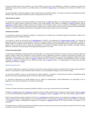 El abuso de alcohol requiere menos síntomas y por lo tanto, puede ser menos grave que la dependencia y solamente se diagnostica cuando se ha
establecido la ausencia de esta última. La actividad escolar y el rendimiento laboral puede verse afectado por los efectos de la bebida o de la
intoxicación.

El sujeto puede beber en situaciones peligrosas. Beber alcohol puede causar problemas legales. Y los sujetos con abuso de alcohol pueden continuar
bebiendo a pesar de que saben los problemas sociales e interpersonales que ello acarrea

Intoxicación por alcohol

La característica esencial de la intoxicación alcohólica es la presencia de un cambio psicológico o de comportamiento desadaptativo clínicamente
significativo que aparece durante la ingestión del alcohol o poco tiempo después. Estos cambios se acompañan de lenguaje farfullarte, falta de
coordinación, marcha inestable, nistagmos, deterioro de la atención o de la memoria, estupor o coma. Los síntomas no son debidos a enfermedad
médica y no se explican mejor por otro trastorno mental. El cuadro clínico es similar al que se observa durante la intoxicación por benzodiacepinas
o sedantes. La falta de coordinación puede interferir la capacidad de conducir hasta el punto de provoca un accidente.

Abstinencia de alcohol

La característica esencial de la abstinencia alcohólica es la presencia de un síndrome que se desarrolla después de interrumpir o reducir el uso
prolongado de grandes cantidades de alcohol.

 Los síntomas se alivian con frecuencia tras la administración de alcohol u otros depresores del sistema nervioso central. Los síntomas de
abstinencia empiezan cuando las concentraciones de alcohol en la sangre disminuyen bruscamente después de haber interrumpido o reducido la
bebida. Debido a la vida media corta del alcohol, los síntomas de abstinencia alcanzan su mayor intensidad durante el segundo día de abstinencia y
mejoran de forma marcada al cuarto o quinto día, Sin embargo a los síntomas de abstinencia pueden seguir síntomas de ansiedad, insomnio
disfunción autonómica en distintos grados de intensidad durante periodos de 3 a 6 meses.

Consecuencias psicosociales

Con frecuencia la dependencia alcohólica presenta un patrón familiar y se estima que del 40 al 60% de variación de riesgo se explica por influencias
genéticas. Muchos estudios han encontrado un riesgo significativo para la dependencia alcohólica en gemelos monocigotos que dicigotos. Sin
embargo los factores genéticos solo explican una parte del riesgo para la dependencia alcohólica ya que una parte significativa depende de factores
ambientales e interpersonales que incluyen las actitudes culturales acerca de la bebida y los bebedores, la disponibilidad de acceso al alcohol
incluyendo su precio, las expectativas de los efectos del alcohol sobre el estado de ánimo y el comportamiento, las experiencias personales
adquiridos por el alcohol y el estrés.

Diagnóstico diferencial

Los trastornos inducidos por el alcohol se caracterizan por síntomas de ánimo deprimido trastornos mentales primarios. Pueden aparecer problemas
médicos y se puede parecer a acidosis diabética ataxia cerebelosa y otras enfermedades neurológicas como esclerosis múltiple.

La intoxicación alcohólica se parece a la intoxicación por sedantes hipnóticos y ansiolíticos, la intoxicación por alcohol y la dependencia puede
parecerse al trastorno de ansiedad inducida por el alcohol de inicio durante la abstinencia.

La intoxicación idiosincrásica por alcohol definida como un cambio de comportamiento acusado habitualmente con agresividad el cual se
diagnostica como trastorno relacionado con el alcohol no especificado.

Prevención

El conocer los daños que produce la ingestión de bebidas alcohólicas es una vía para la prevención de esta enfermedad.

El Médico de Familia puede ofrecer información sistemática sobre esta entidad realizando labores educativas de salud mediante diferentes técnicas
a su alcance, pero principalmente logrando un buen raport con su población, confianza y seguridad, y sobre todo, siendo ejemplo y líder de opinión.

Puede en estas condiciones realizar conferencias al nivel de su comunidad, aprovechando reuniones de las organizaciones políticas y de masas, con
el apoyo del CDR y de los Consejos Populares, así como también de la FMC. Se debe preparar al personal docente para que influya en el alumnado
y en la familia. También es fundamental la realización de actividades de Educación Familiar en las visitas de terreno a los hogares y en el
consultorio.

Es fundamental que se estimule la realización de actividades recreativas y deportivas para los jóvenes para ocupar el tiempo libre (fuera de las horas
de estudio), y para ello existen numerosas alternativas.
 